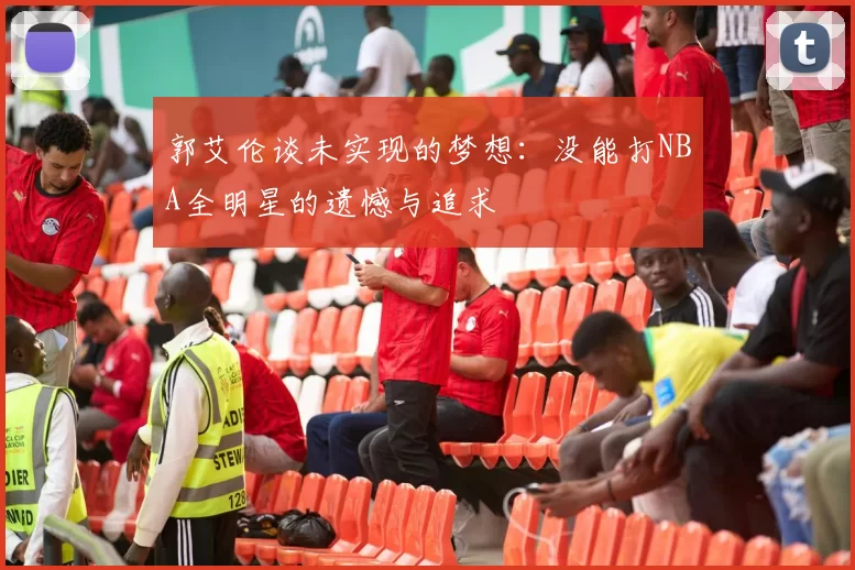 郭艾伦谈未实现的梦想：没能打NBA全明星的遗憾与追求