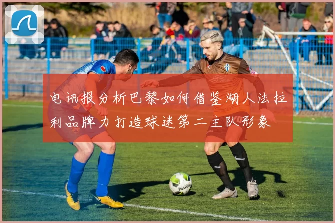 电讯报分析巴黎如何借鉴湖人法拉利品牌力打造球迷第二主队形象