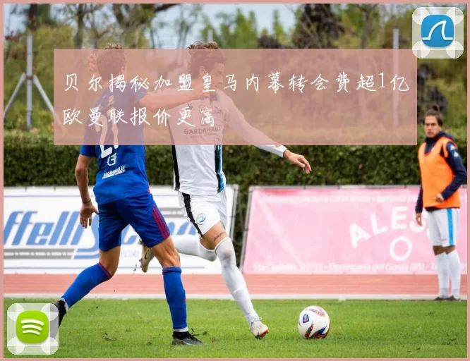 贝尔揭秘加盟皇马内幕转会费超1亿欧曼联报价更高