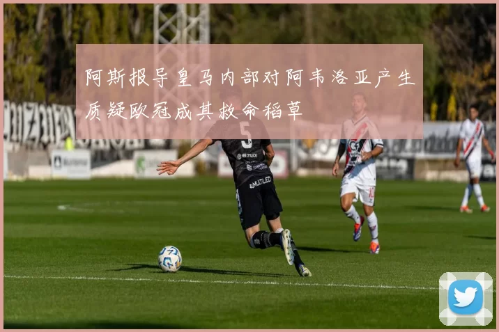 阿斯报导皇马内部对阿韦洛亚产生质疑欧冠成其救命稻草