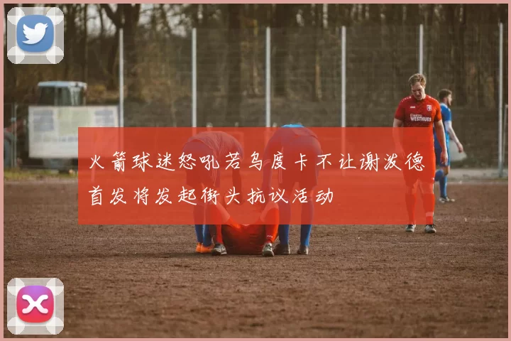 火箭球迷怒吼若乌度卡不让谢泼德首发将发起街头抗议活动