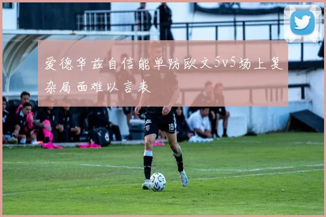 爱德华兹自信能单防欧文5v5场上复杂局面难以言表