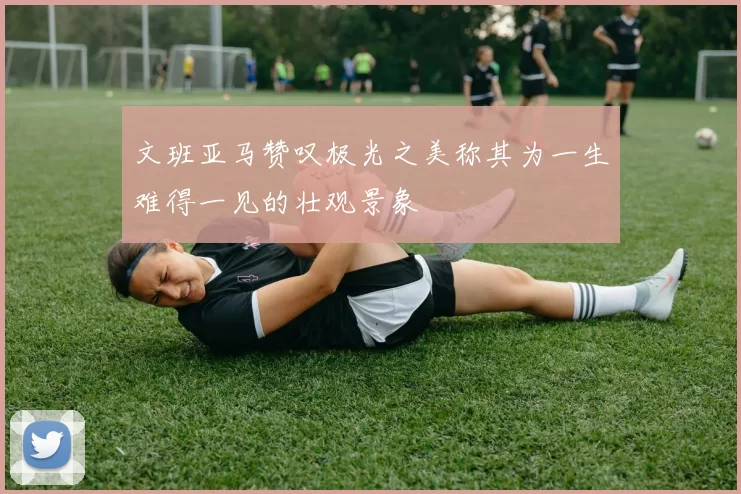 文班亚马赞叹极光之美称其为一生难得一见的壮观景象
