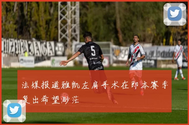 法媒报道雅凯左肩手术在即本赛季复出希望渺茫