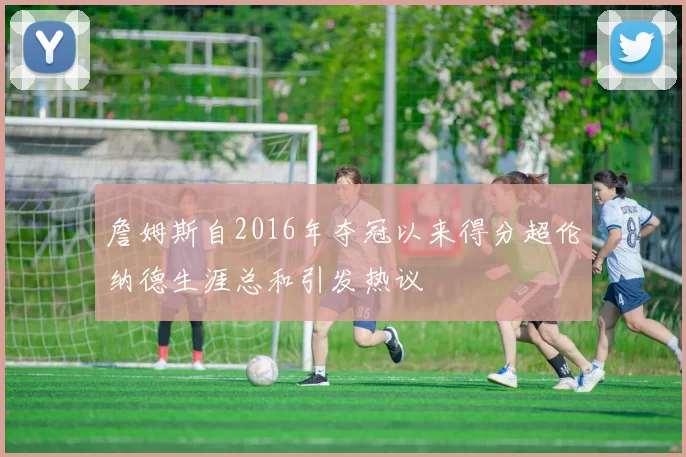 詹姆斯自2016年夺冠以来得分超伦纳德生涯总和引发热议