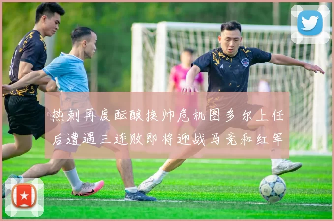 热刺再度酝酿换帅危机图多尔上任后遭遇三连败即将迎战马竞和红军