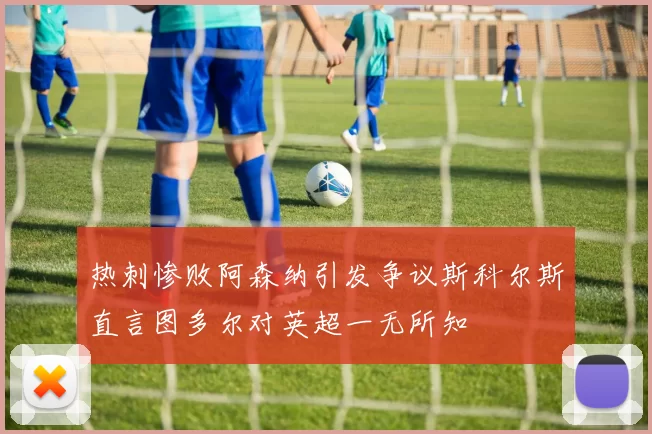 热刺惨败阿森纳引发争议斯科尔斯直言图多尔对英超一无所知