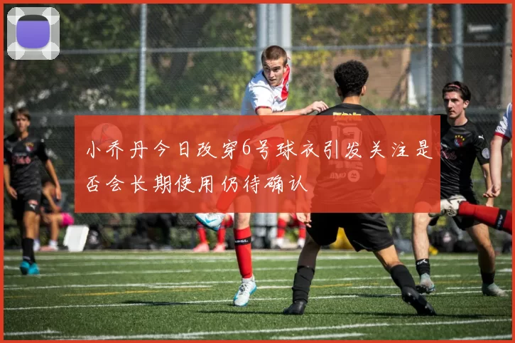 小乔丹今日改穿6号球衣引发关注是否会长期使用仍待确认