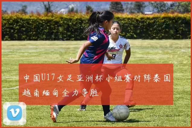 中国U17女足亚洲杯小组赛对阵泰国越南缅甸全力争胜