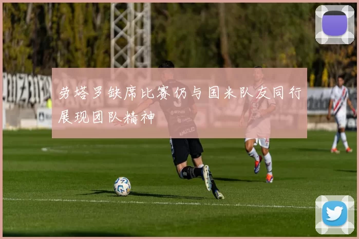 劳塔罗缺席比赛仍与国米队友同行展现团队精神