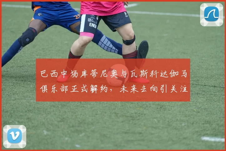 巴西中场库蒂尼奥与瓦斯科达伽马俱乐部正式解约，未来去向引关注
