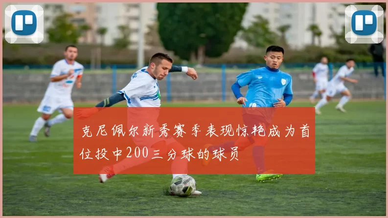 克尼佩尔新秀赛季表现惊艳成为首位投中200三分球的球员