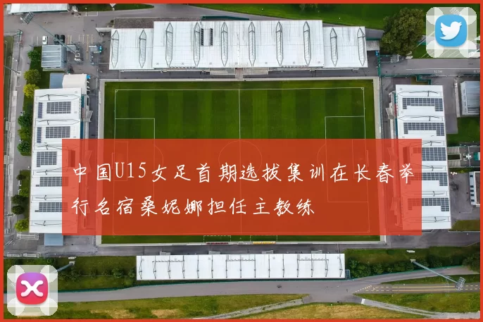 中国U15女足首期选拔集训在长春举行名宿桑妮娜担任主教练