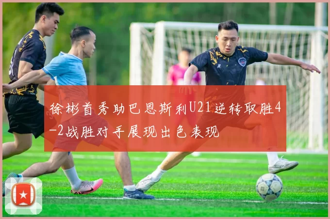 徐彬首秀助巴恩斯利U21逆转取胜4-2战胜对手展现出色表现