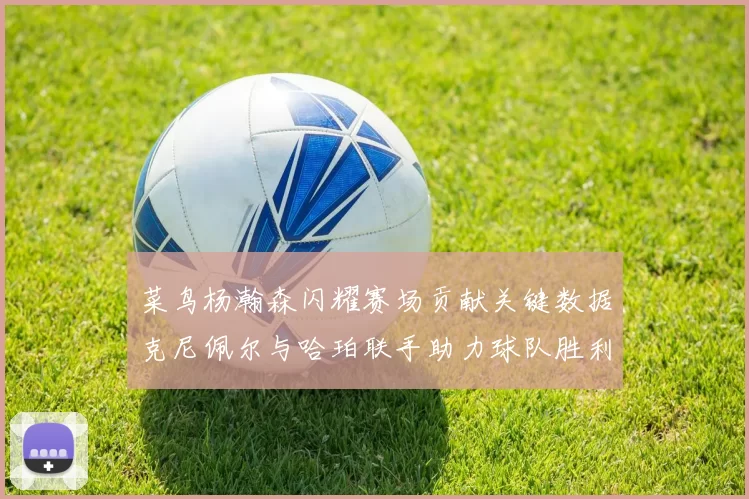 菜鸟杨瀚森闪耀赛场贡献关键数据克尼佩尔与哈珀联手助力球队胜利