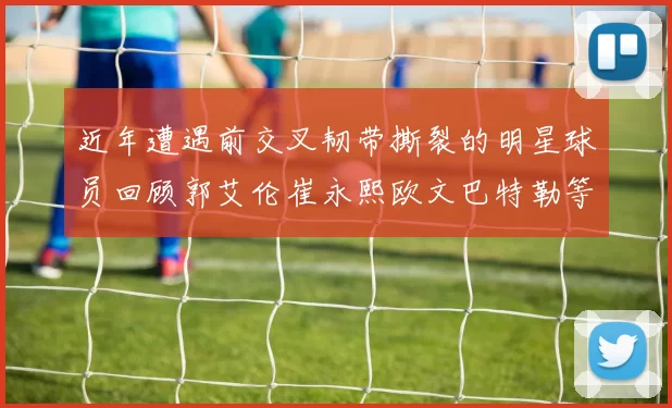 近年遭遇前交叉韧带撕裂的明星球员回顾郭艾伦崔永熙欧文巴特勒等人
