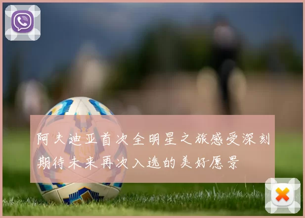 阿夫迪亚首次全明星之旅感受深刻期待未来再次入选的美好愿景