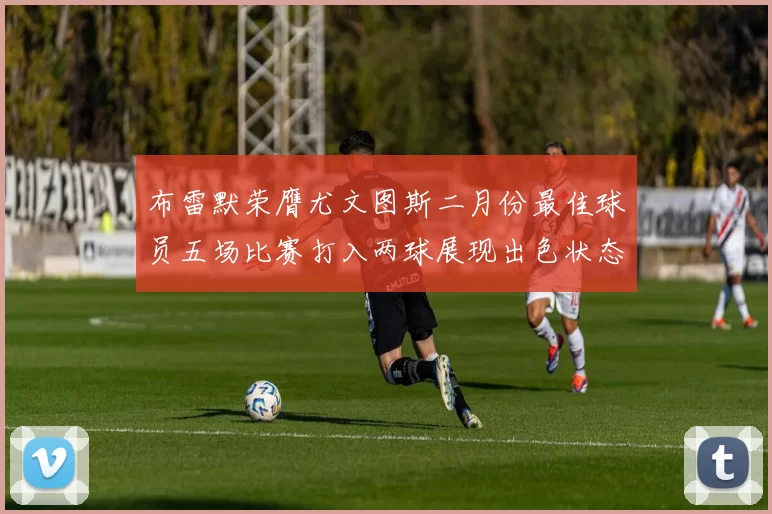 布雷默荣膺尤文图斯二月份最佳球员五场比赛打入两球展现出色状态