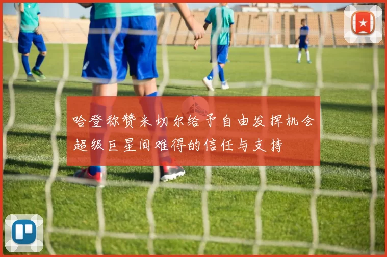 哈登称赞米切尔给予自由发挥机会超级巨星间难得的信任与支持