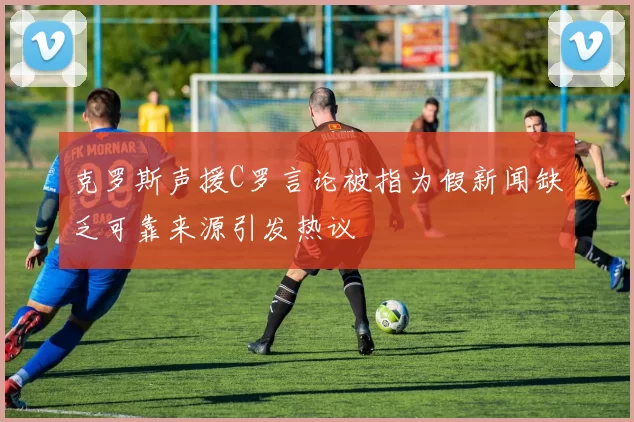 克罗斯声援C罗言论被指为假新闻缺乏可靠来源引发热议