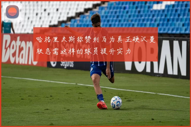 哈格里夫斯称赞利马为真正硬汉曼联急需这样的球员提升实力